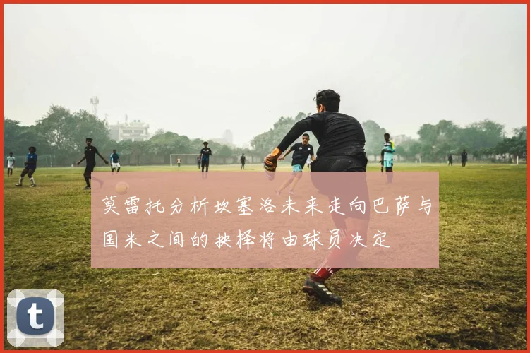 莫雷托分析坎塞洛未来走向巴萨与国米之间的抉择将由球员决定