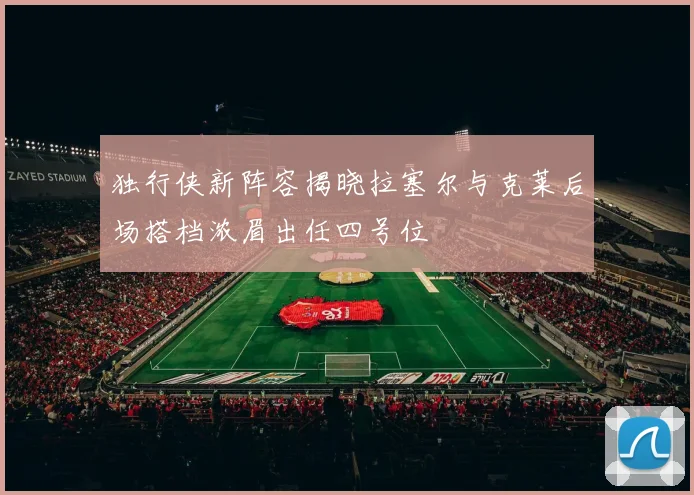 独行侠新阵容揭晓拉塞尔与克莱后场搭档浓眉出任四号位