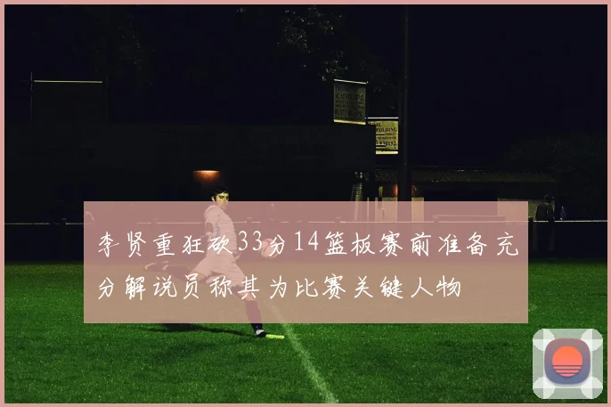 李贤重狂砍33分14篮板赛前准备充分解说员称其为比赛关键人物