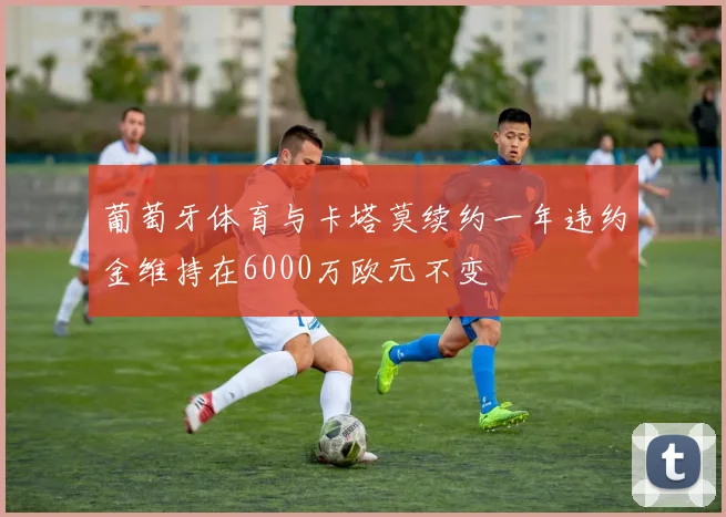 葡萄牙体育与卡塔莫续约一年违约金维持在6000万欧元不变