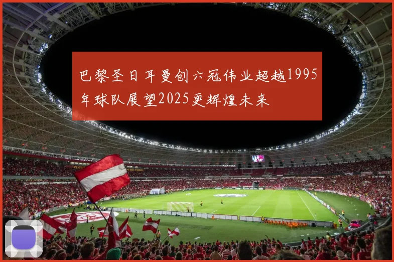 巴黎圣日耳曼创六冠伟业超越1995年球队展望2025更辉煌未来