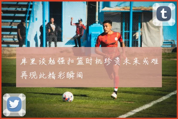 库里谈勉强扣篮时机珍贵未来或难再现此精彩瞬间