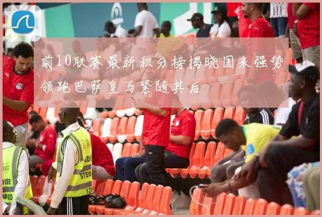 前10联赛最新积分榜揭晓国米强势领跑巴萨皇马紧随其后