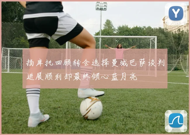 扬库托回顾转会选择曼城巴萨谈判进展顺利却最终倾心蓝月亮