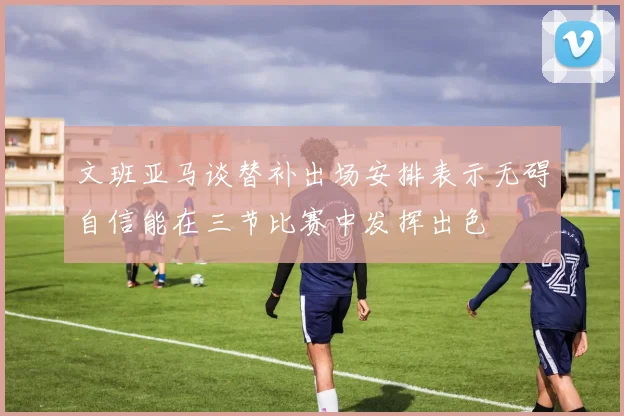 文班亚马谈替补出场安排表示无碍自信能在三节比赛中发挥出色