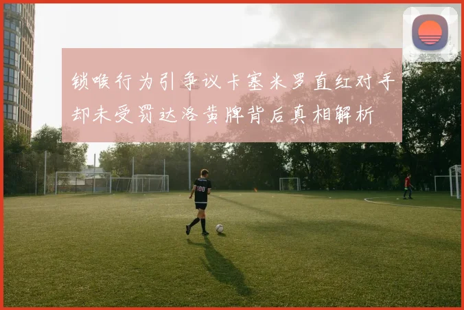 锁喉行为引争议卡塞米罗直红对手却未受罚达洛黄牌背后真相解析