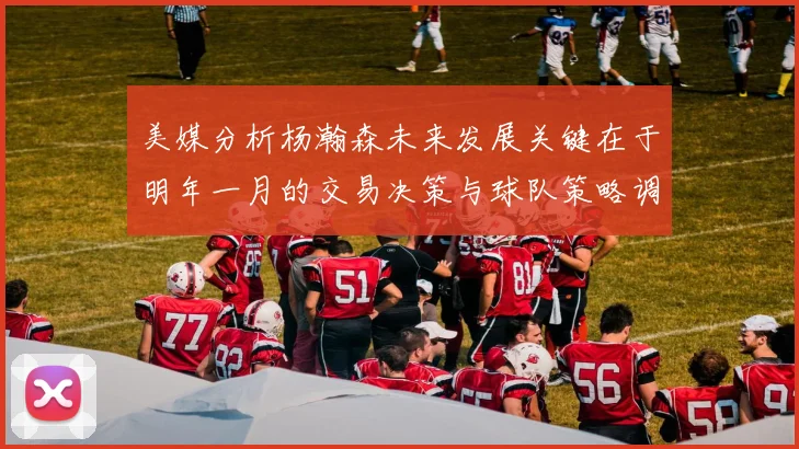 美媒分析杨瀚森未来发展关键在于明年一月的交易决策与球队策略调整