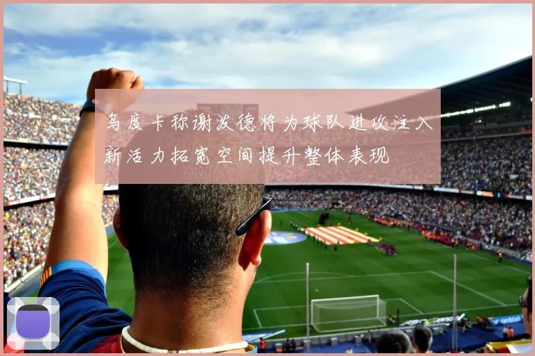 乌度卡称谢泼德将为球队进攻注入新活力拓宽空间提升整体表现