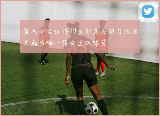 篮网全场仅得89分新秀杰明与沃尔夫成为唯一得分上双球员