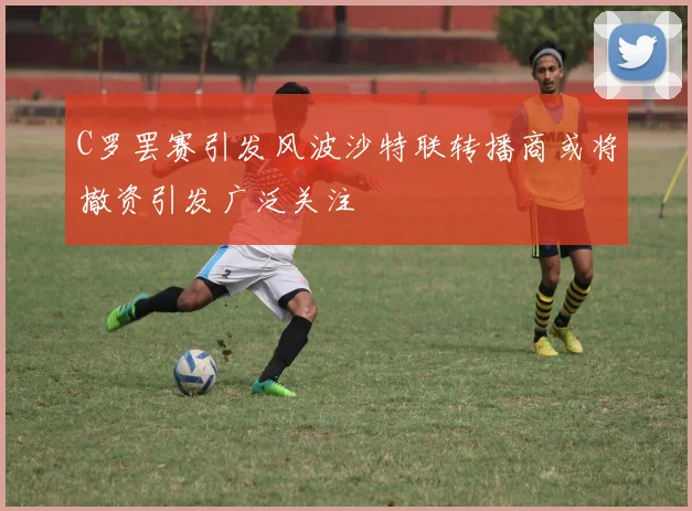C罗罢赛引发风波沙特联转播商或将撤资引发广泛关注
