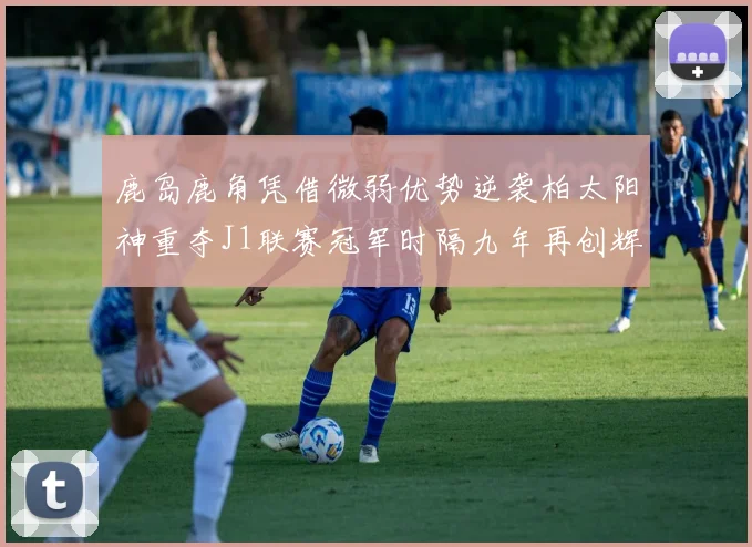 鹿岛鹿角凭借微弱优势逆袭柏太阳神重夺J1联赛冠军时隔九年再创辉煌