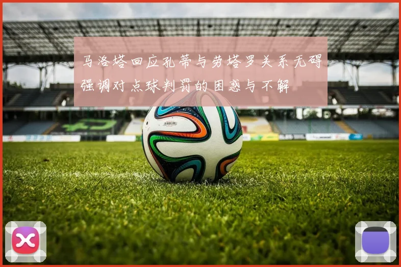 马洛塔回应孔蒂与劳塔罗关系无碍强调对点球判罚的困惑与不解