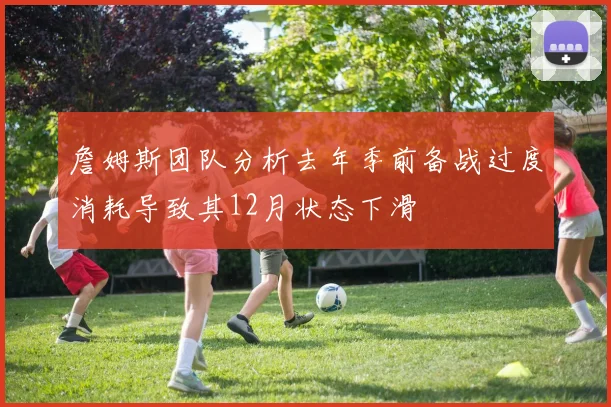 詹姆斯团队分析去年季前备战过度消耗导致其12月状态下滑
