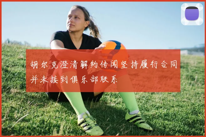 胡尔克澄清解约传闻坚持履行合同并未接到俱乐部联系
