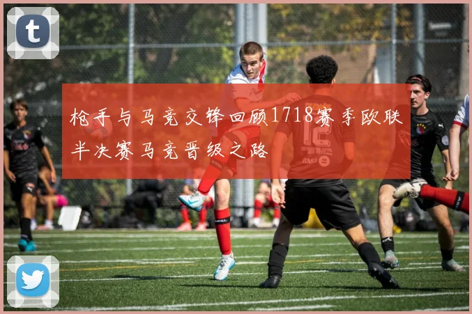 枪手与马竞交锋回顾1718赛季欧联半决赛马竞晋级之路
