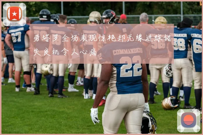 劳塔罗全场表现惊艳却无缘进球错失良机令人心痛