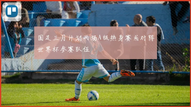 国足三月计划两场A级热身赛或对阵世界杯参赛队伍
