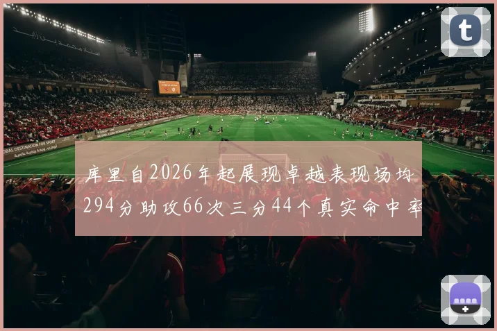 库里自2026年起展现卓越表现场均294分助攻66次三分44个真实命中率高达637