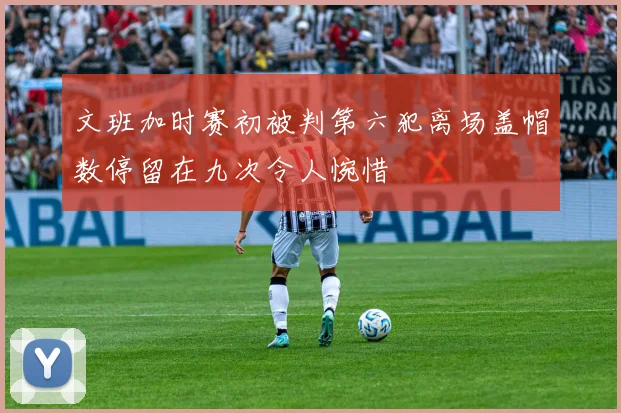 文班加时赛初被判第六犯离场盖帽数停留在九次令人惋惜