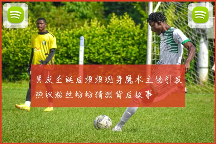 男友圣诞后频频现身魔术主场引发热议粉丝纷纷猜测背后故事