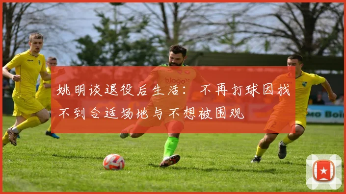 姚明谈退役后生活：不再打球因找不到合适场地与不想被围观