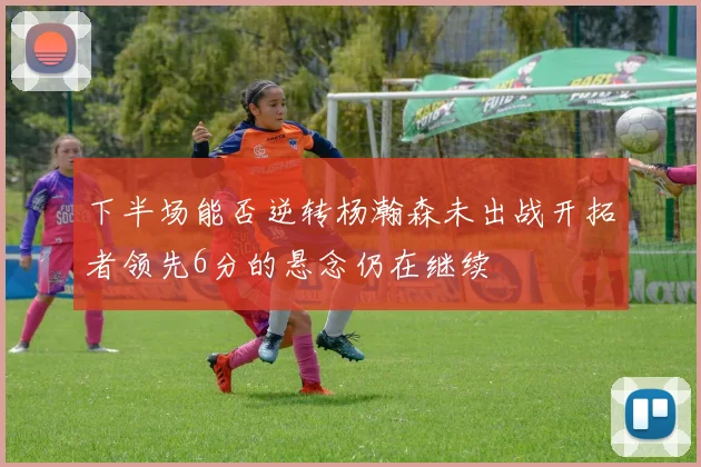 下半场能否逆转杨瀚森未出战开拓者领先6分的悬念仍在继续