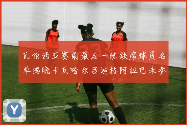 瓦伦西亚赛前最后一练缺席球员名单揭晓卡瓦哈尔吕迪格阿拉巴未参与训练