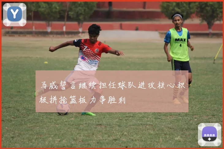 马威誓言继续担任球队进攻核心积极拼抢篮板力争胜利