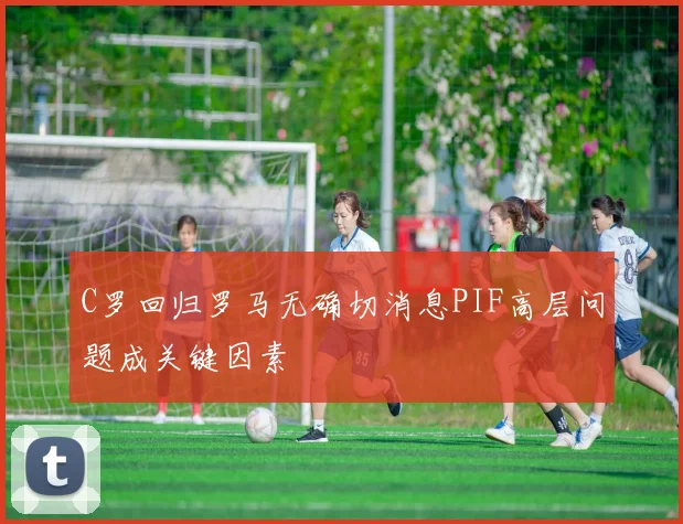 C罗回归罗马无确切消息PIF高层问题成关键因素