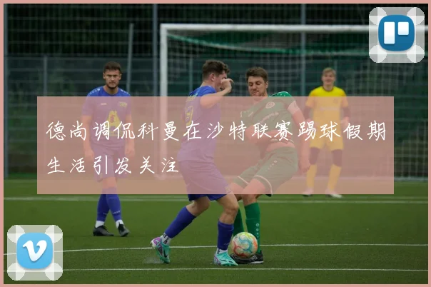 德尚调侃科曼在沙特联赛踢球假期生活引发关注