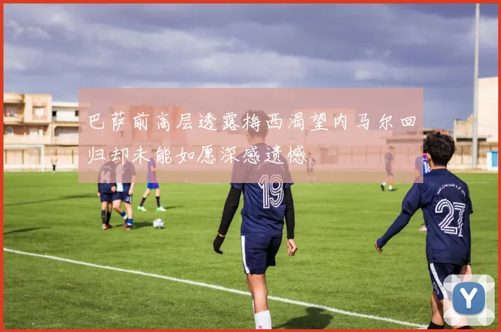 巴萨前高层透露梅西渴望内马尔回归却未能如愿深感遗憾