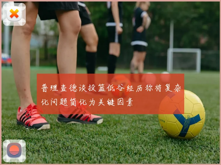 普理查德谈投篮低谷经历称将复杂化问题简化为关键因素
