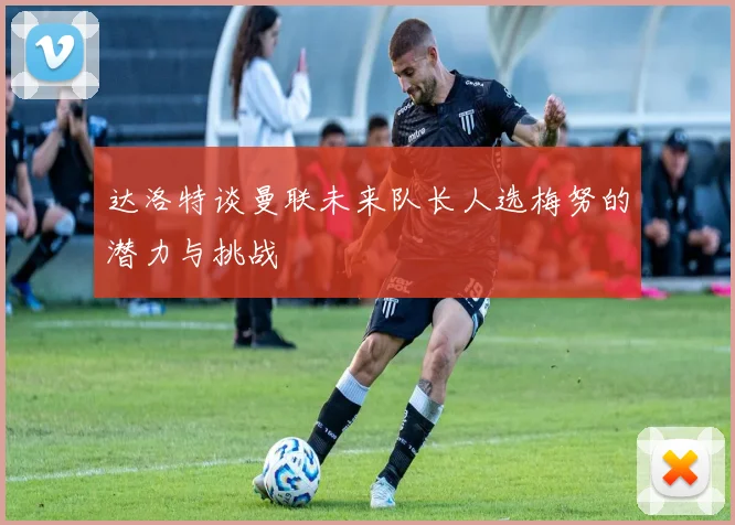 达洛特谈曼联未来队长人选梅努的潜力与挑战