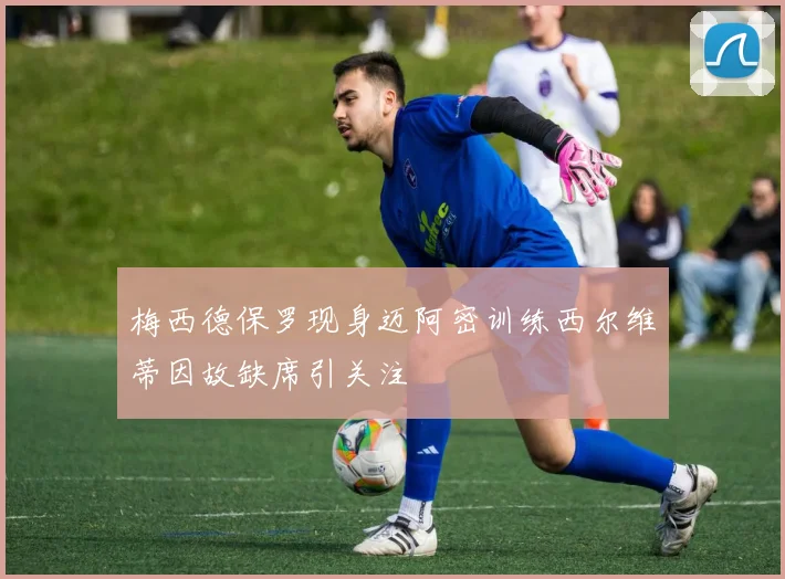 梅西德保罗现身迈阿密训练西尔维蒂因故缺席引关注