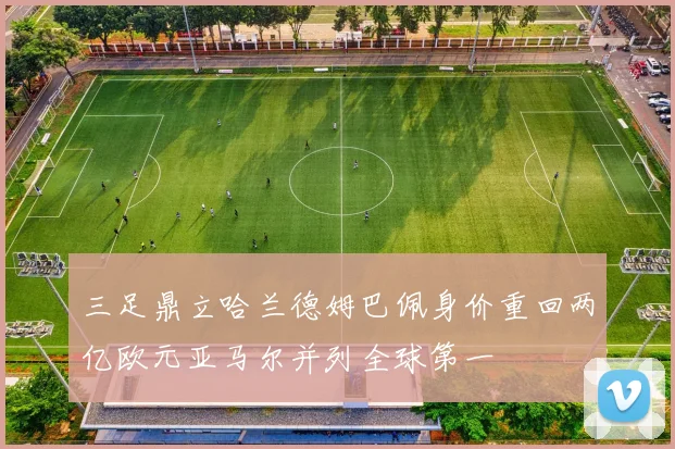 三足鼎立哈兰德姆巴佩身价重回两亿欧元亚马尔并列全球第一