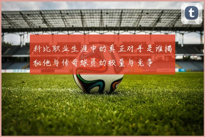 科比职业生涯中的真正对手是谁揭秘他与传奇球员的较量与竞争