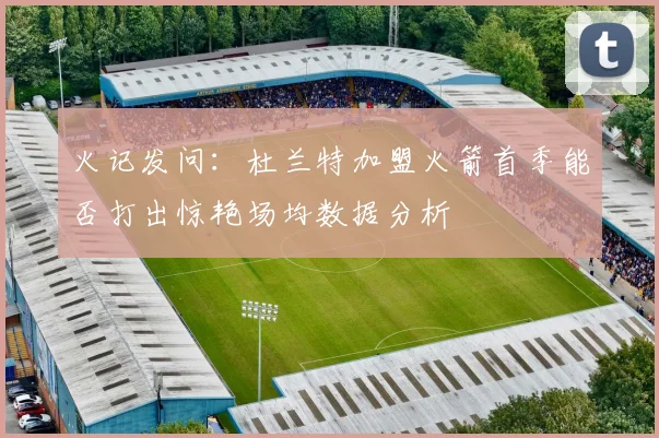 火记发问：杜兰特加盟火箭首季能否打出惊艳场均数据分析