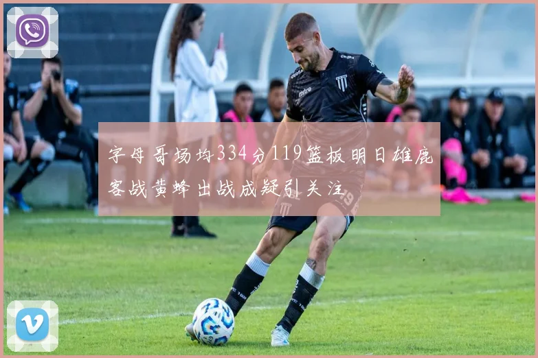 字母哥场均334分119篮板明日雄鹿客战黄蜂出战成疑引关注