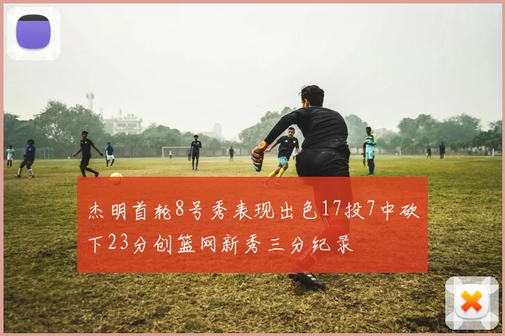 杰明首轮8号秀表现出色17投7中砍下23分创篮网新秀三分纪录