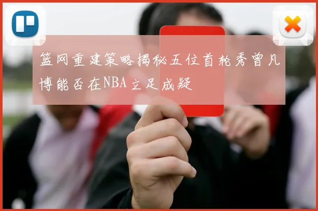 篮网重建策略揭秘五位首轮秀曾凡博能否在NBA立足成疑