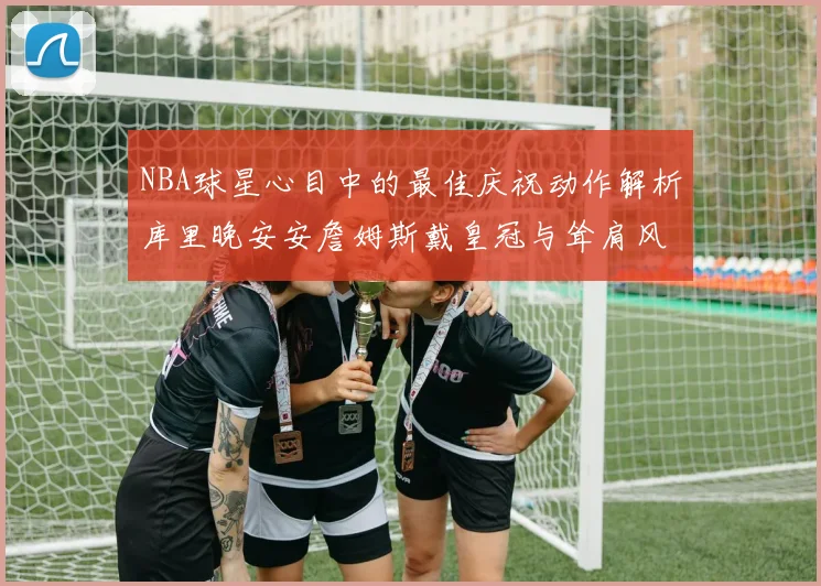 NBA球星心目中的最佳庆祝动作解析库里晚安安詹姆斯戴皇冠与耸肩风采