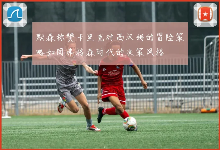 默森称赞卡里克对西汉姆的冒险策略如同弗格森时代的决策风格