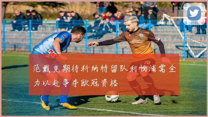 范戴克期待科纳特留队利物浦需全力以赴争夺欧冠资格